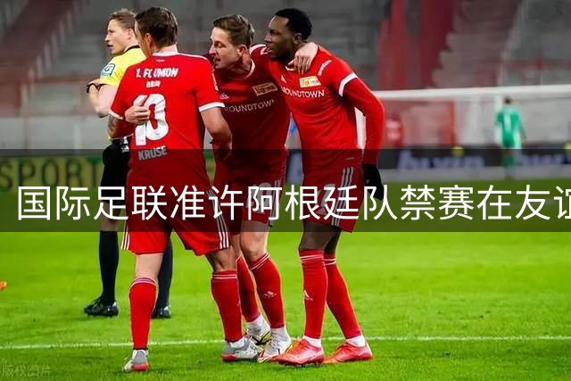 国际足联准许阿根廷队禁赛在友谊赛执行 阿足协仍存异议
